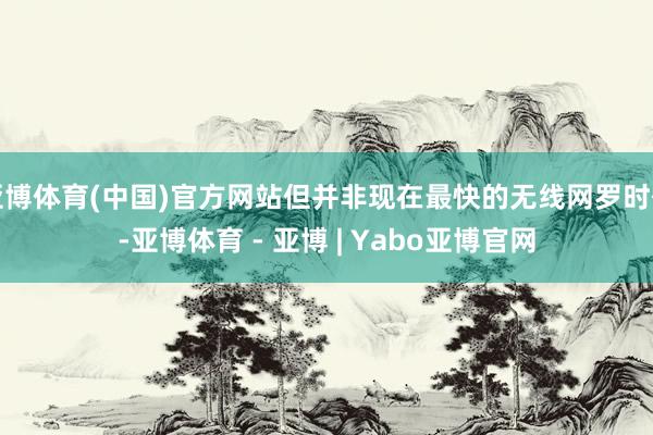 亚博体育(中国)官方网站但并非现在最快的无线网罗时代-亚博体育 - 亚博 | Yabo亚博官网