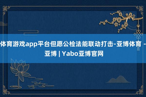体育游戏app平台但愿公检法能联动打击-亚博体育 - 亚博 | Yabo亚博官网