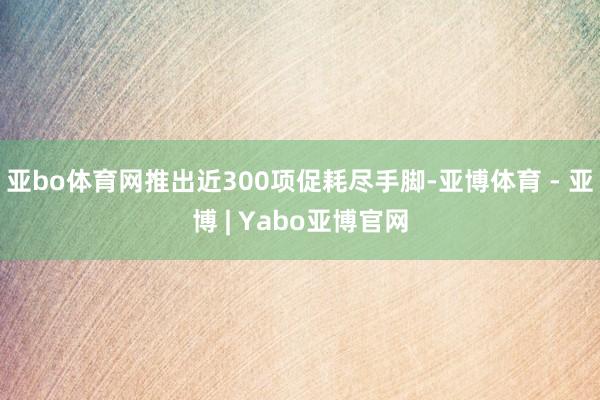亚bo体育网推出近300项促耗尽手脚-亚博体育 - 亚博 | Yabo亚博官网