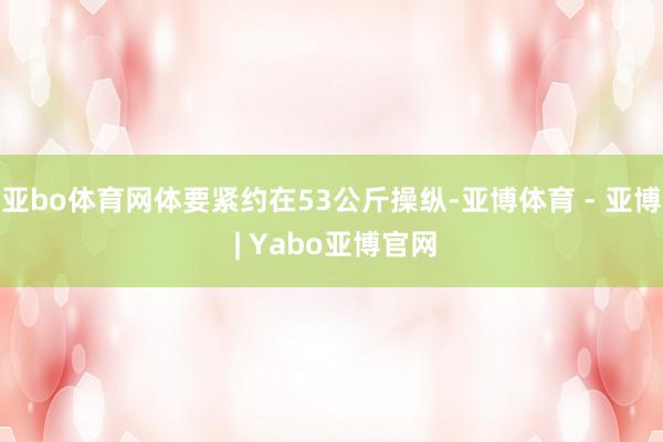亚bo体育网体要紧约在53公斤操纵-亚博体育 - 亚博 | Yabo亚博官网