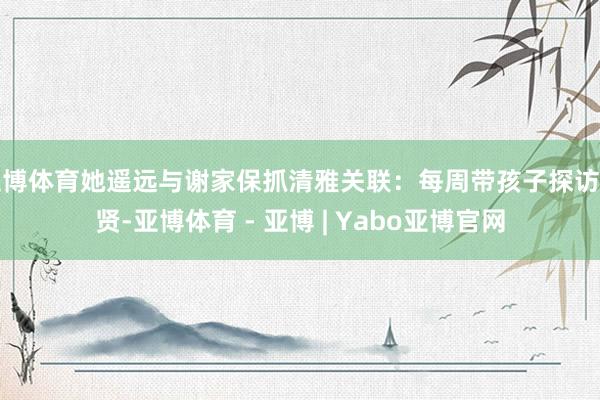 亚博体育她遥远与谢家保抓清雅关联：每周带孩子探访谢贤-亚博体育 - 亚博 | Yabo亚博官网