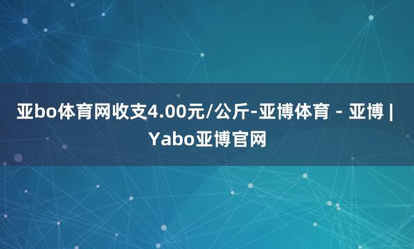 亚bo体育网收支4.00元/公斤-亚博体育 - 亚博 | Yabo亚博官网