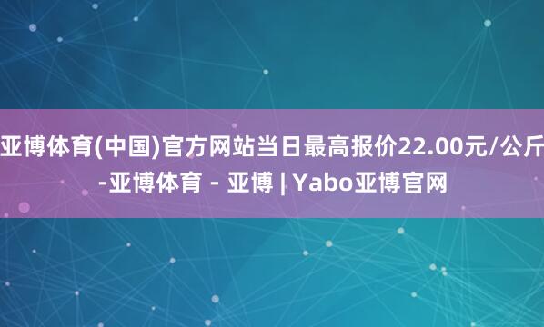 亚博体育(中国)官方网站当日最高报价22.00元/公斤-亚博体育 - 亚博 | Yabo亚博官网