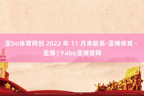 亚bo体育网创 2022 年 11 月来新高-亚博体育 - 亚博 | Yabo亚博官网