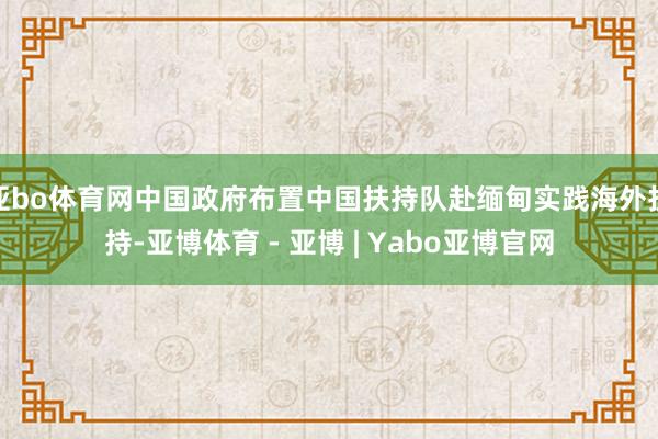 亚bo体育网中国政府布置中国扶持队赴缅甸实践海外扶持-亚博体育 - 亚博 | Yabo亚博官网