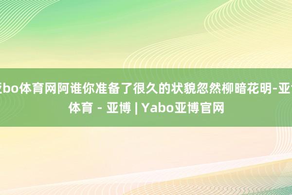 亚bo体育网阿谁你准备了很久的状貌忽然柳暗花明-亚博体育 - 亚博 | Yabo亚博官网
