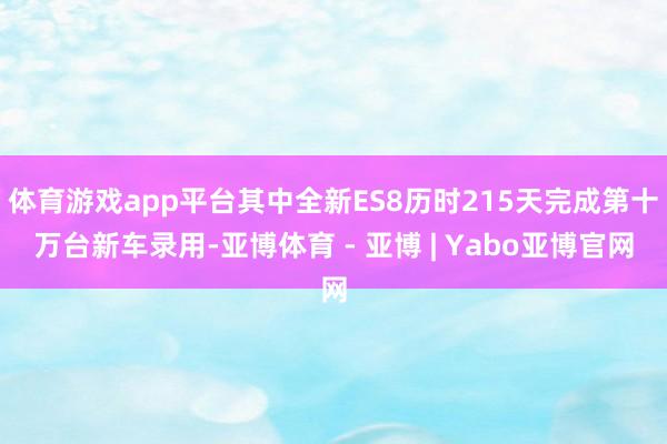 体育游戏app平台其中全新ES8历时215天完成第十万台新车录用-亚博体育 - 亚博 | Yabo亚博官网