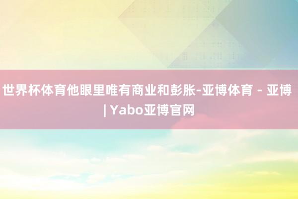 世界杯体育他眼里唯有商业和彭胀-亚博体育 - 亚博 | Yabo亚博官网