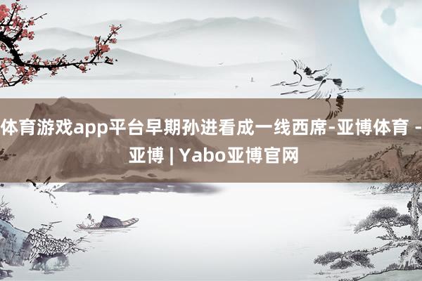 体育游戏app平台早期孙进看成一线西席-亚博体育 - 亚博 | Yabo亚博官网
