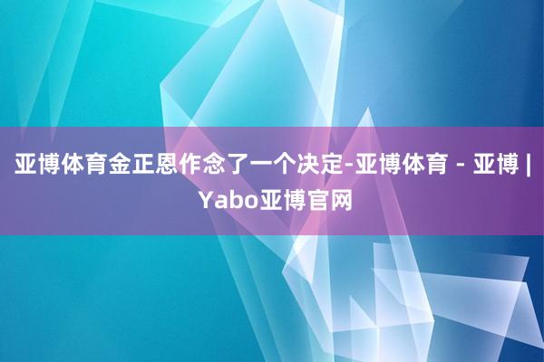 亚博体育金正恩作念了一个决定-亚博体育 - 亚博 | Yabo亚博官网