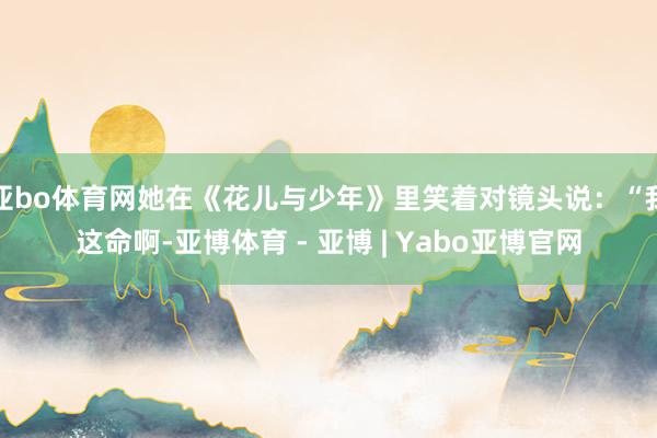 亚bo体育网她在《花儿与少年》里笑着对镜头说：“我这命啊-亚博体育 - 亚博 | Yabo亚博官网