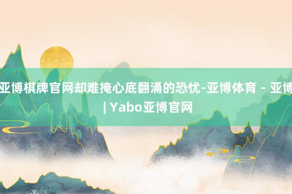 亚博棋牌官网却难掩心底翻涌的恐忧-亚博体育 - 亚博 | Yabo亚博官网