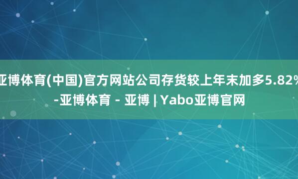 亚博体育(中国)官方网站公司存货较上年末加多5.82%-亚博体育 - 亚博 | Yabo亚博官网