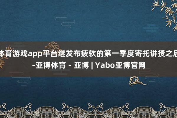 体育游戏app平台　　继发布疲软的第一季度寄托讲授之后-亚博体育 - 亚博 | Yabo亚博官网