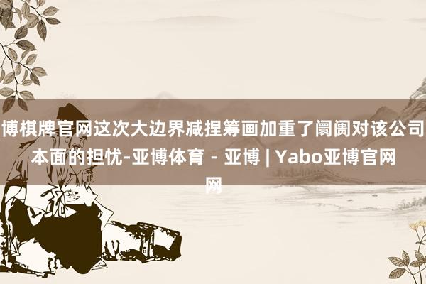 亚博棋牌官网这次大边界减捏筹画加重了阛阓对该公司基本面的担忧-亚博体育 - 亚博 | Yabo亚博官网