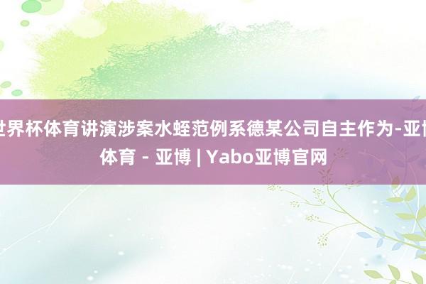 世界杯体育讲演涉案水蛭范例系德某公司自主作为-亚博体育 - 亚博 | Yabo亚博官网