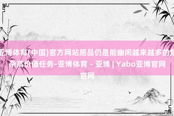 亚博体育(中国)官方网站居品仍是能幽闲越来越多的复杂高价值任务-亚博体育 - 亚博 | Yabo亚博官网
