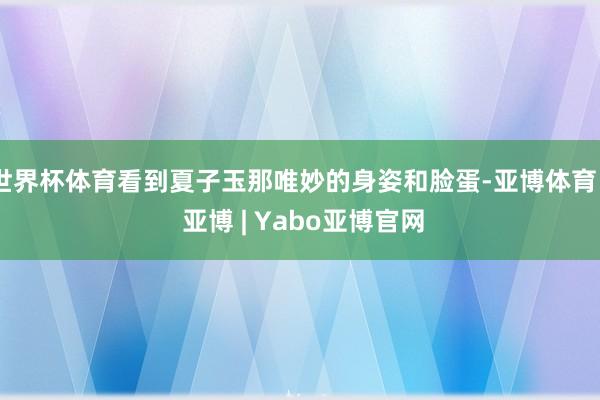 世界杯体育看到夏子玉那唯妙的身姿和脸蛋-亚博体育 - 亚博 | Yabo亚博官网