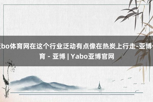 亚bo体育网在这个行业泛动有点像在热炭上行走-亚博体育 - 亚博 | Yabo亚博官网