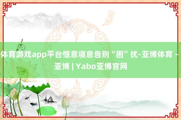 体育游戏app平台惬意寝息告别“困”扰-亚博体育 - 亚博 | Yabo亚博官网