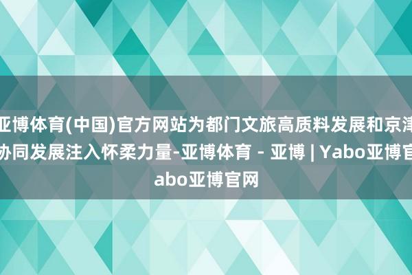 亚博体育(中国)官方网站为都门文旅高质料发展和京津冀协同发展注入怀柔力量-亚博体育 - 亚博 | Yabo亚博官网