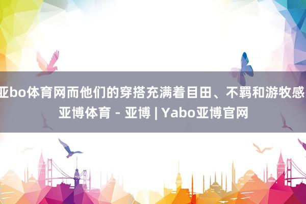 亚bo体育网而他们的穿搭充满着目田、不羁和游牧感-亚博体育 - 亚博 | Yabo亚博官网