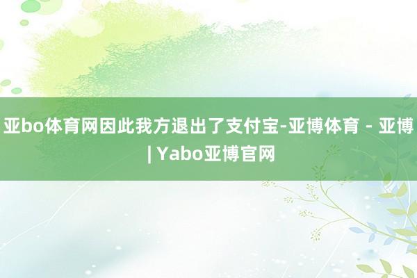 亚bo体育网因此我方退出了支付宝-亚博体育 - 亚博 | Yabo亚博官网