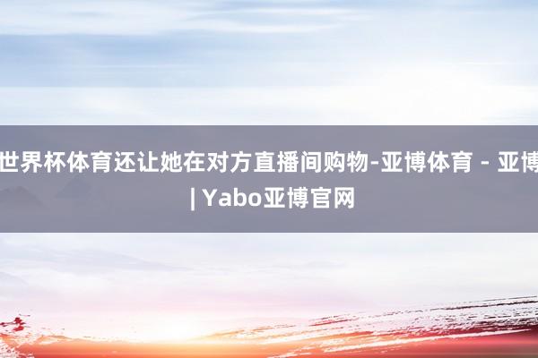 世界杯体育还让她在对方直播间购物-亚博体育 - 亚博 | Yabo亚博官网