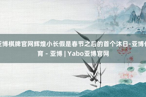 亚博棋牌官网辉煌小长假是春节之后的首个沐日-亚博体育 - 亚博 | Yabo亚博官网