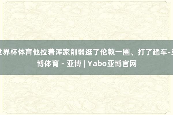 世界杯体育他拉着浑家削弱逛了伦敦一圈、打了趟车-亚博体育 - 亚博 | Yabo亚博官网