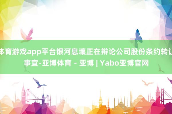 体育游戏app平台银河息壤正在辩论公司股份条约转让事宜-亚博体育 - 亚博 | Yabo亚博官网