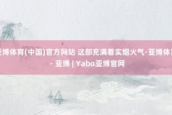 亚博体育(中国)官方网站 这部充满着实烟火气-亚博体育 - 亚博 | Yabo亚博官网