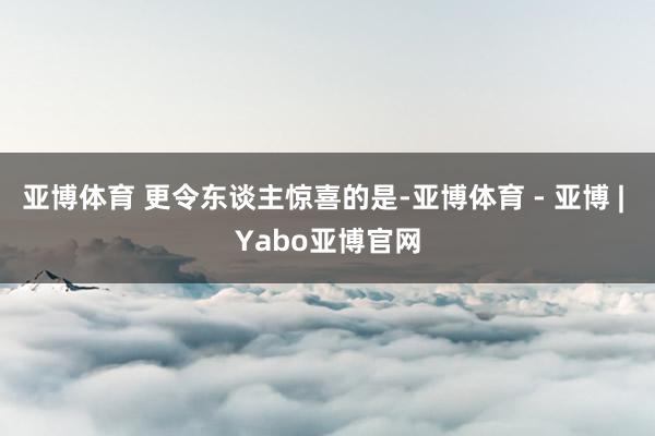 亚博体育 更令东谈主惊喜的是-亚博体育 - 亚博 | Yabo亚博官网
