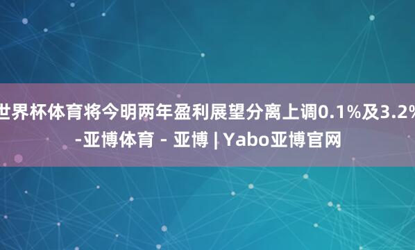 世界杯体育将今明两年盈利展望分离上调0.1%及3.2%-亚博体育 - 亚博 | Yabo亚博官网