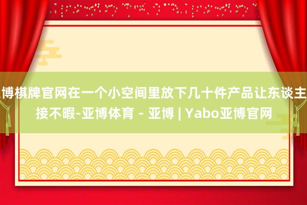 亚博棋牌官网在一个小空间里放下几十件产品让东谈主应接不暇-亚博体育 - 亚博 | Yabo亚博官网