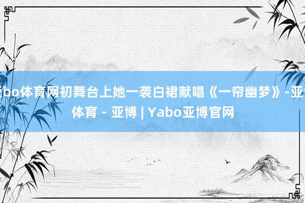 亚bo体育网初舞台上她一袭白裙献唱《一帘幽梦》-亚博体育 - 亚博 | Yabo亚博官网