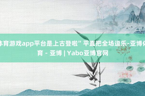 体育游戏app平台是上古登啦”平直把全场逗乐-亚博体育 - 亚博 | Yabo亚博官网