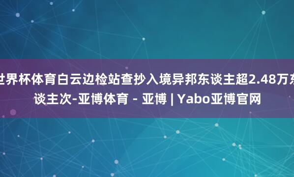 世界杯体育白云边检站查抄入境异邦东谈主超2.48万东谈主次-亚博体育 - 亚博 | Yabo亚博官网