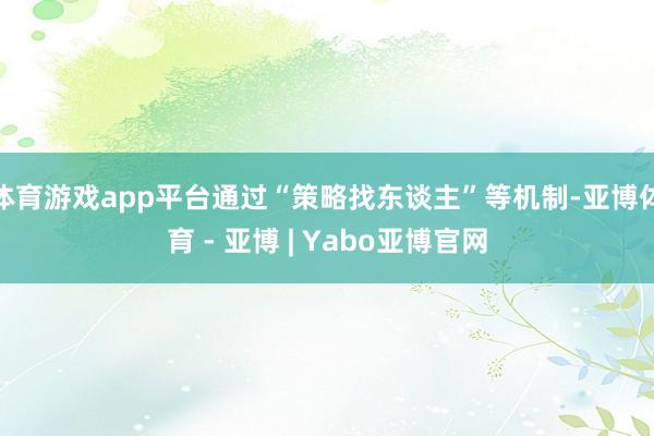 体育游戏app平台通过“策略找东谈主”等机制-亚博体育 - 亚博 | Yabo亚博官网