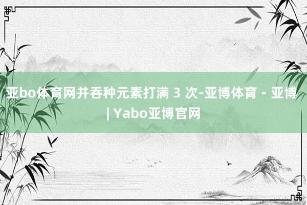 亚bo体育网并吞种元素打满 3 次-亚博体育 - 亚博 | Yabo亚博官网