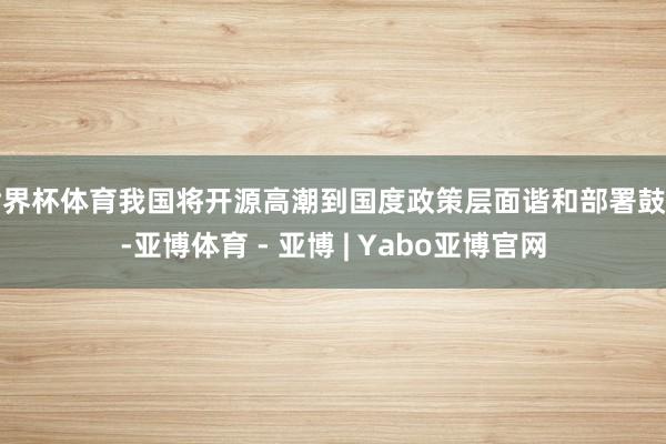 世界杯体育我国将开源高潮到国度政策层面谐和部署鼓动-亚博体育 - 亚博 | Yabo亚博官网