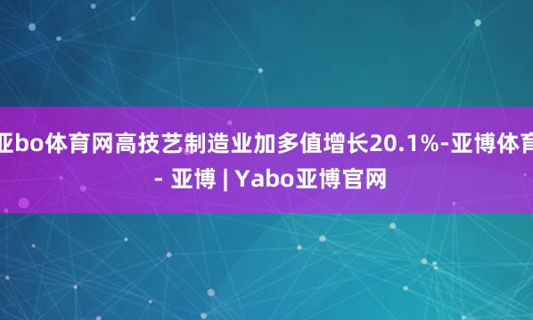 亚bo体育网高技艺制造业加多值增长20.1%-亚博体育 - 亚博 | Yabo亚博官网