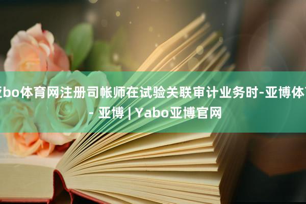 亚bo体育网注册司帐师在试验关联审计业务时-亚博体育 - 亚博 | Yabo亚博官网