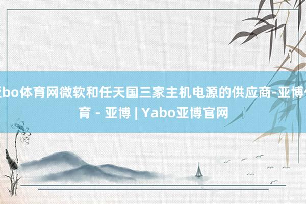 亚bo体育网微软和任天国三家主机电源的供应商-亚博体育 - 亚博 | Yabo亚博官网