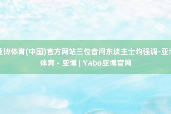 亚博体育(中国)官方网站三位音问东谈主士均强调-亚博体育 - 亚博 | Yabo亚博官网