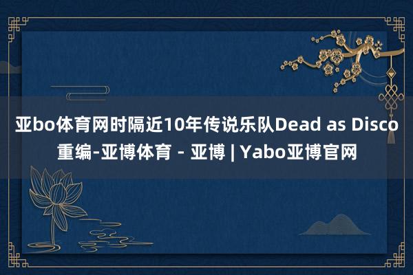 亚bo体育网时隔近10年传说乐队Dead as Disco重编-亚博体育 - 亚博 | Yabo亚博官网