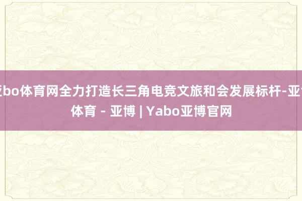 亚bo体育网全力打造长三角电竞文旅和会发展标杆-亚博体育 - 亚博 | Yabo亚博官网