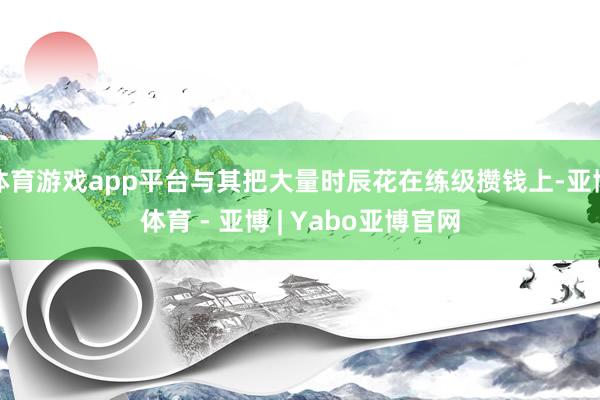 体育游戏app平台与其把大量时辰花在练级攒钱上-亚博体育 - 亚博 | Yabo亚博官网