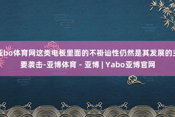 亚bo体育网这类电板里面的不褂讪性仍然是其发展的主要袭击-亚博体育 - 亚博 | Yabo亚博官网