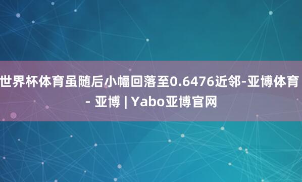 世界杯体育虽随后小幅回落至0.6476近邻-亚博体育 - 亚博 | Yabo亚博官网